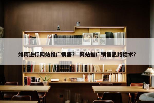 如何进行网站推广销售？ 网站推广销售思路话术？