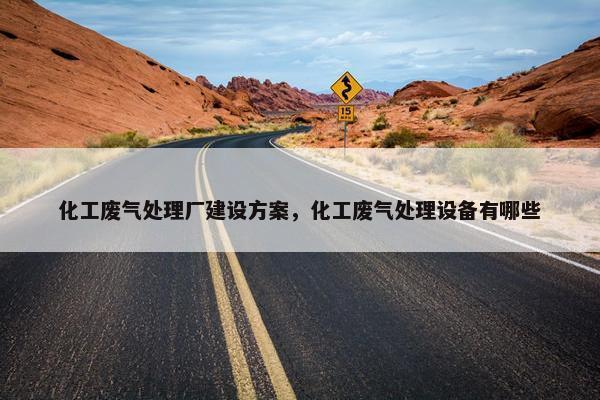 化工废气处理厂建设方案，化工废气处理设备有哪些
