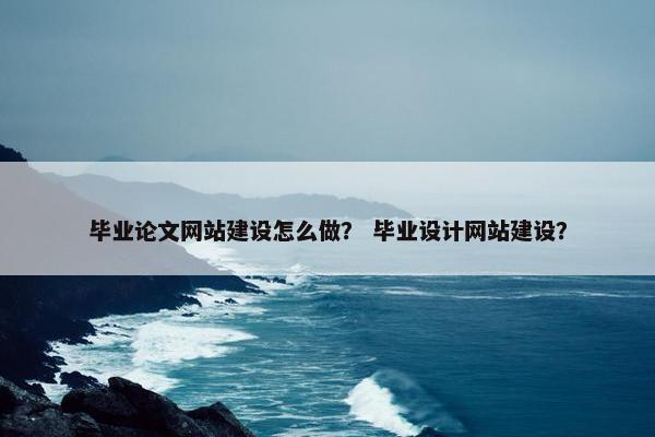 毕业论文网站建设怎么做？ 毕业设计网站建设？