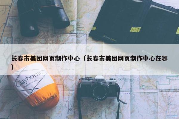 长春市美团网页制作中心（长春市美团网页制作中心在哪）