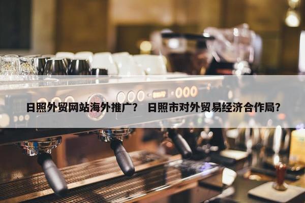 日照外贸网站海外推广？ 日照市对外贸易经济合作局？
