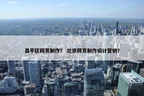 昌平区网页制作？ 北京网页制作设计营销？