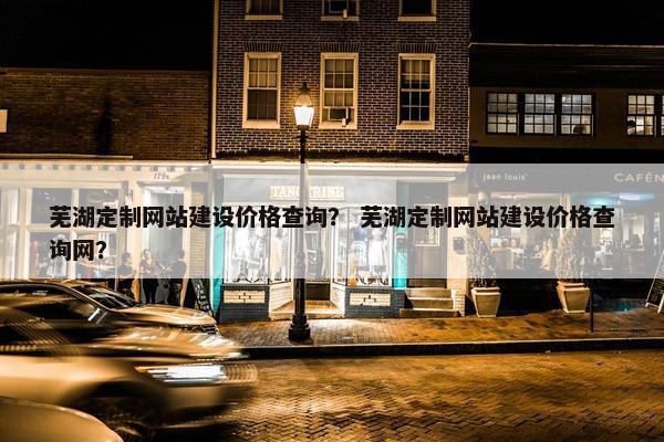 芜湖定制网站建设价格查询？ 芜湖定制网站建设价格查询网？