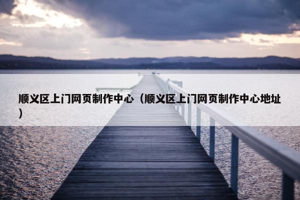 顺义区上门网页制作中心（顺义区上门网页制作中心地址）