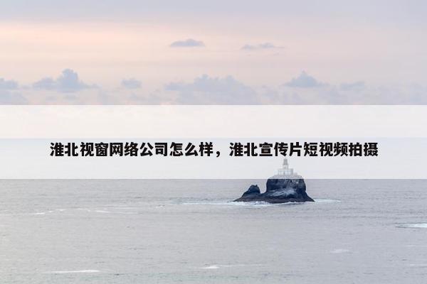 淮北视窗网络公司怎么样，淮北宣传片短视频拍摄