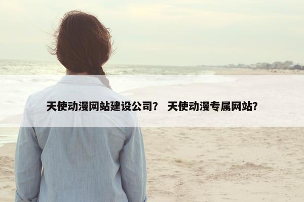 天使动漫网站建设公司？ 天使动漫专属网站？