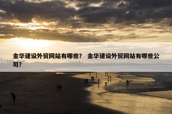 金华建设外贸网站有哪些？ 金华建设外贸网站有哪些公司？