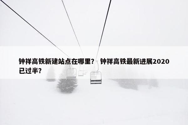 钟祥高铁新建站点在哪里？ 钟祥高铁最新进展2020已过半？