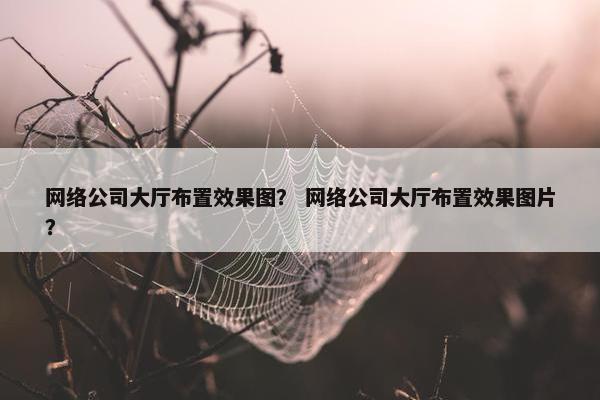 网络公司大厅布置效果图？ 网络公司大厅布置效果图片？