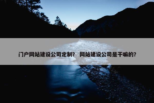 门户网站建设公司定制？ 网站建设公司是干嘛的？