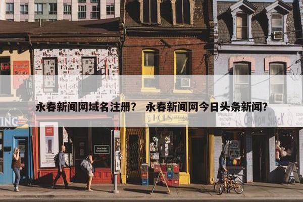 永春新闻网域名注册？ 永春新闻网今日头条新闻？