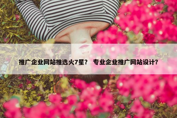 推广企业网站推选火7星？ 专业企业推广网站设计？