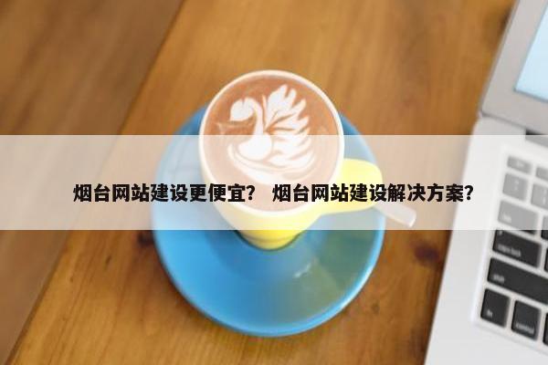 烟台网站建设更便宜？ 烟台网站建设解决方案？