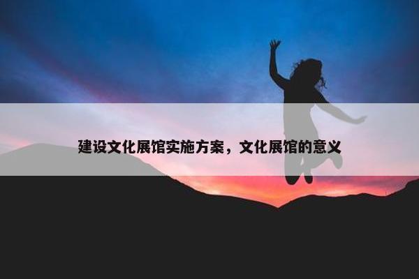 建设文化展馆实施方案，文化展馆的意义