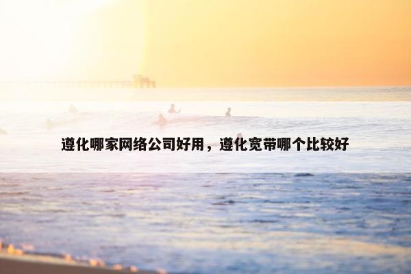 遵化哪家网络公司好用，遵化宽带哪个比较好