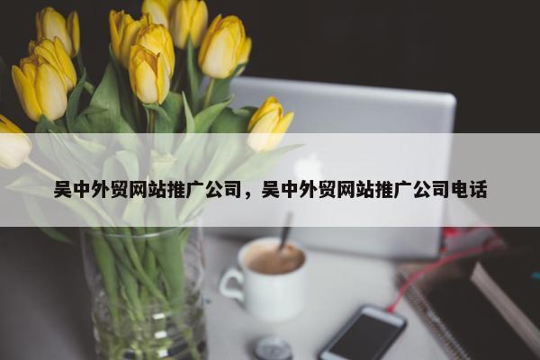 吴中外贸网站推广公司，吴中外贸网站推广公司电话