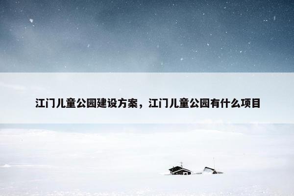 江门儿童公园建设方案，江门儿童公园有什么项目