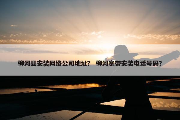 柳河县安装网络公司地址？ 柳河宽带安装电话号码？