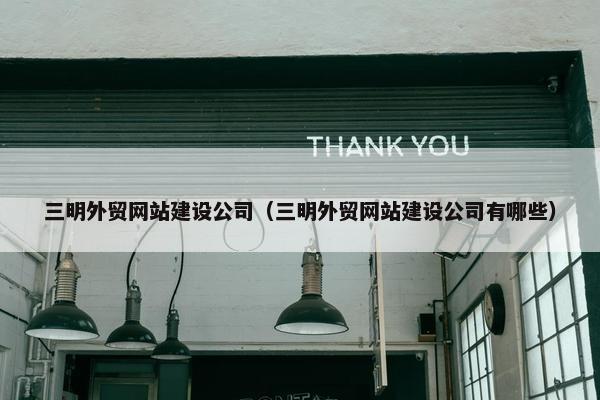 三明外贸网站建设公司（三明外贸网站建设公司有哪些）