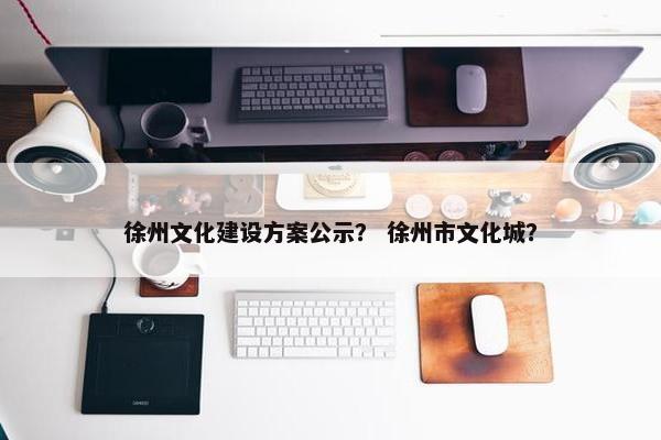 徐州文化建设方案公示？ 徐州市文化城？