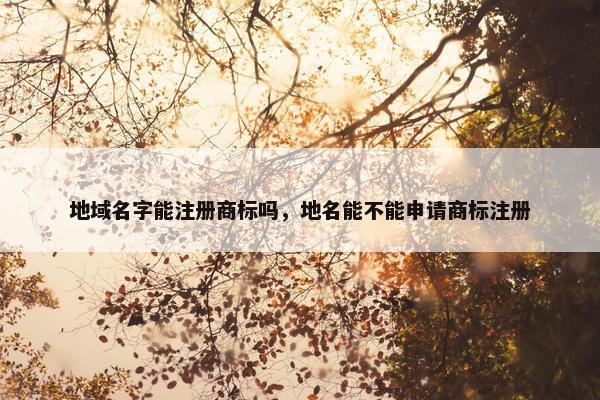 地域名字能注册商标吗，地名能不能申请商标注册