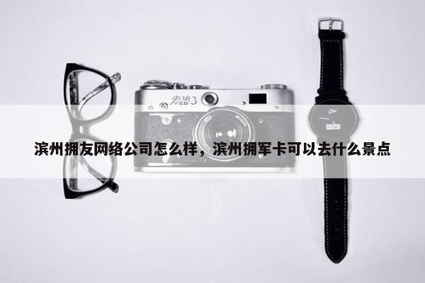 滨州拥友网络公司怎么样，滨州拥军卡可以去什么景点