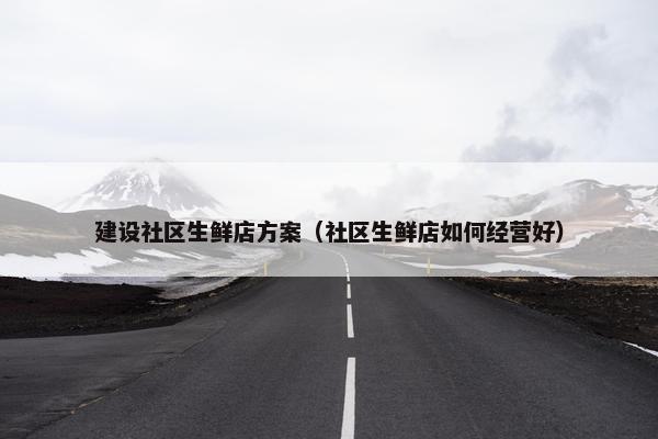 建设社区生鲜店方案（社区生鲜店如何经营好）