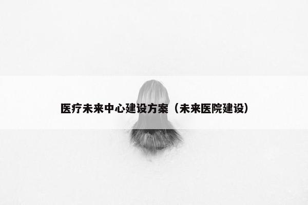 医疗未来中心建设方案（未来医院建设）
