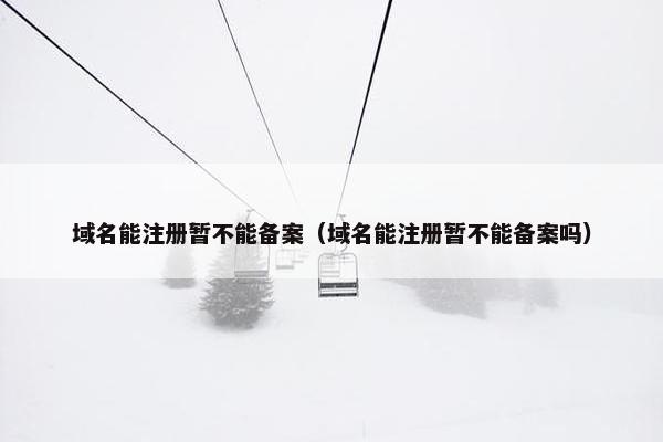 域名能注册暂不能备案（域名能注册暂不能备案吗）
