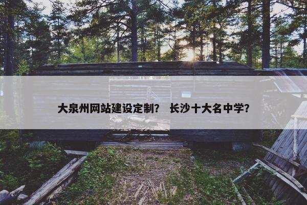 大泉州网站建设定制？ 长沙十大名中学？