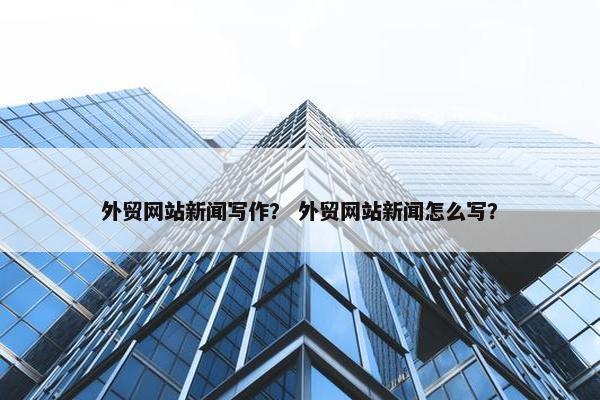 外贸网站新闻写作？ 外贸网站新闻怎么写？