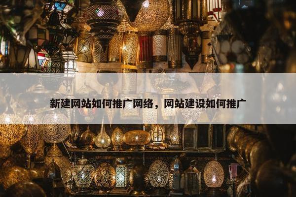 新建网站如何推广网络，网站建设如何推广