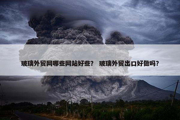 玻璃外贸网哪些网站好些？ 玻璃外贸出口好做吗？