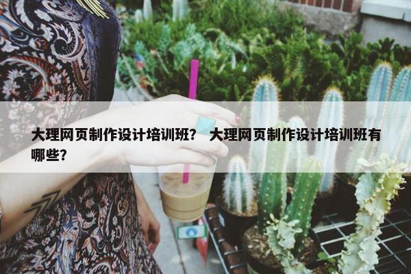大理网页制作设计培训班？ 大理网页制作设计培训班有哪些？