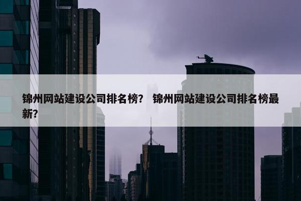锦州网站建设公司排名榜？ 锦州网站建设公司排名榜最新？