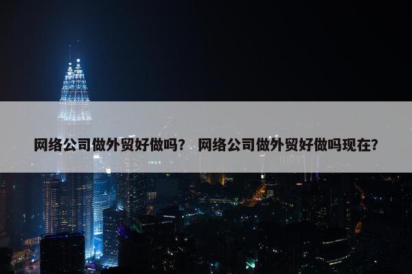 网络公司做外贸好做吗？ 网络公司做外贸好做吗现在？