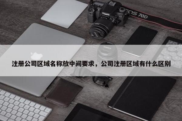 注册公司区域名称放中间要求，公司注册区域有什么区别