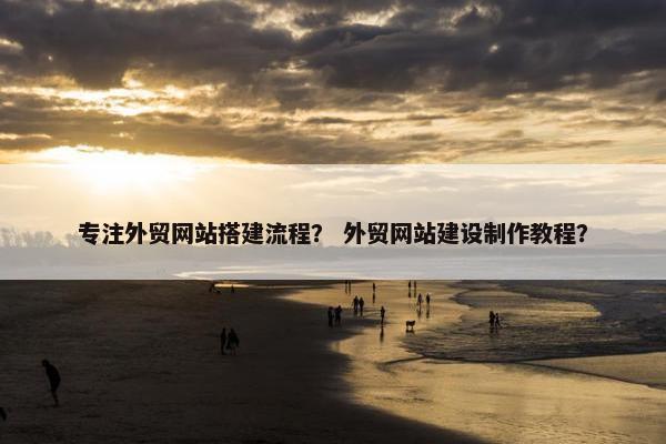 专注外贸网站搭建流程？ 外贸网站建设制作教程？