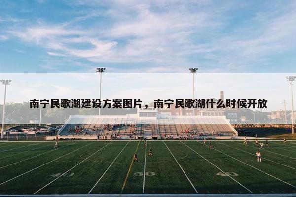 南宁民歌湖建设方案图片，南宁民歌湖什么时候开放
