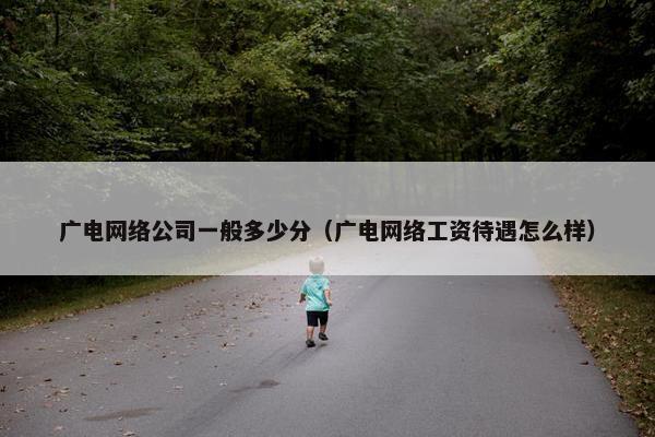 广电网络公司一般多少分（广电网络工资待遇怎么样）
