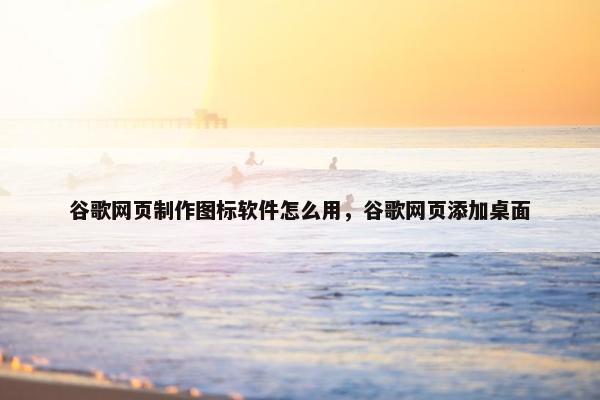 谷歌网页制作图标软件怎么用，谷歌网页添加桌面