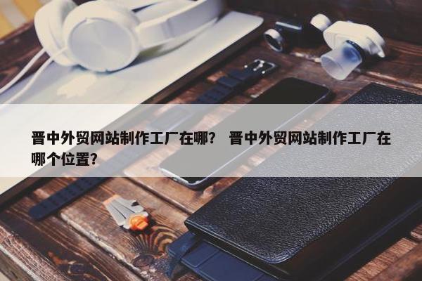 晋中外贸网站制作工厂在哪？ 晋中外贸网站制作工厂在哪个位置？