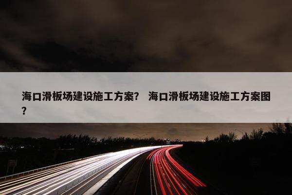 海口滑板场建设施工方案？ 海口滑板场建设施工方案图？