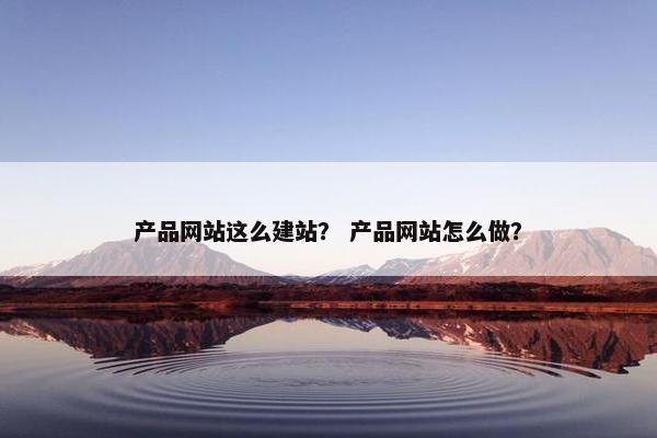 产品网站这么建站？ 产品网站怎么做？