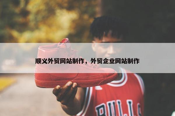 顺义外贸网站制作，外贸企业网站制作