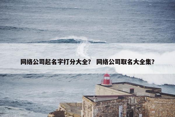 网络公司起名字打分大全？ 网络公司取名大全集？