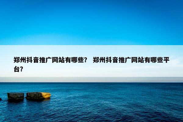 郑州抖音推广网站有哪些？ 郑州抖音推广网站有哪些平台？