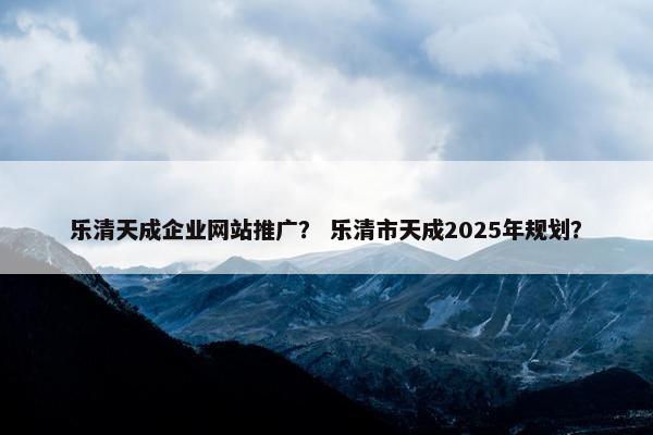 乐清天成企业网站推广？ 乐清市天成2025年规划？
