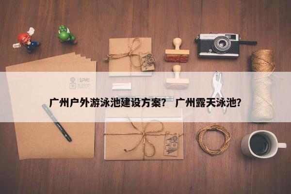 广州户外游泳池建设方案？ 广州露天泳池？
