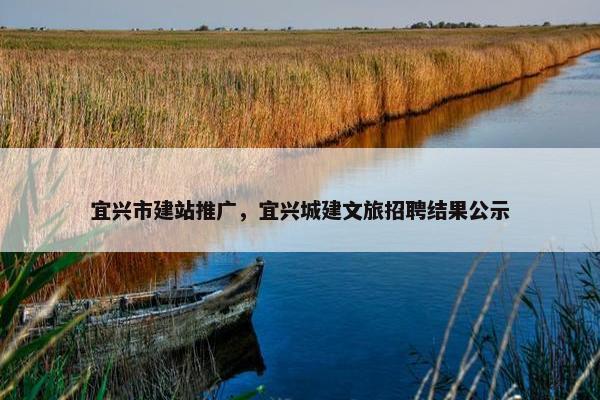 宜兴市建站推广，宜兴城建文旅招聘结果公示